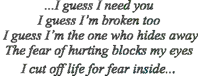 ...I guess I need you I guess I�m broken too  I guess I�m the one who hides away The fear of hurting blocks my eyes I cut off life for fear inside...