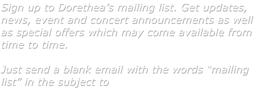 Sign up to Dorethea�s mailing list. Get updates, news, event and concert announcements as well as special offers which may come available from time to time.   Just send a blank email with the words �mailing list� in the subject to
