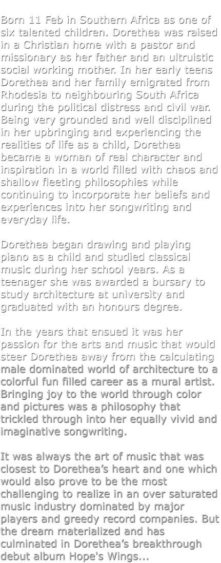 Born 11 Feb in Southern Africa as one of six talented children. Dorethea was raised in a Christian home with a pastor and missionary as her father and an ultruistic social working mother. In her early teens Dorethea and her family emigrated from Rhodesia to neighbouring South Africa during the political distress and civil war. Being very grounded and well disciplined in her upbringing and experiencing the realities of life as a child, Dorethea became a woman of real character and inspiration in a world filled with chaos and shallow fleeting philosophies while continuing to incorporate her beliefs and experiences into her songwriting and everyday life.   Dorethea began drawing and playing piano as a child and studied classical music during her school years. As a teenager she was awarded a bursary to study architecture at university and graduated with an honours degree.   In the years that ensued it was her passion for the arts and music that would steer Dorethea away from the calculating male dominated world of architecture to a colorful fun filled career as a mural artist. Bringing joy to the world through color and pictures was a philosophy that trickled through into her equally vivid and imaginative songwriting.   It was always the art of music that was closest to Dorethea�s heart and one which would also prove to be the most challenging to realize in an over saturated music industry dominated by major players and greedy record companies. But the dream materialized and has culminated in Dorethea�s breakthrough debut album Hope's Wings...