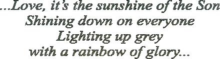 ...Love, it�s the sunshine of the Son Shining down on everyone Lighting up grey  with a rainbow of glory...