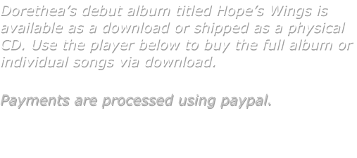Dorethea�s debut album titled Hope�s Wings is available as a download or shipped as a physical CD. Use the player below to buy the full album or individual songs via download.  Payments are processed using paypal.