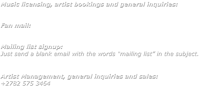 Music licensing, artist bookings and general inquiries:   Fan mail:   Mailing list signup: Just send a blank email with the words �mailing list� in the subject.    Artist Management, general inquiries and sales: +2782 575 3464